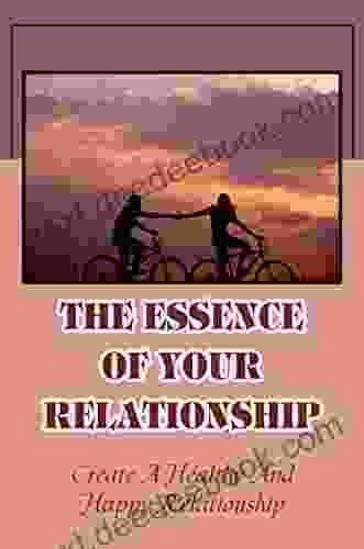 The Essence Of Your Relationship: Create A Healthy And Happy Relationship